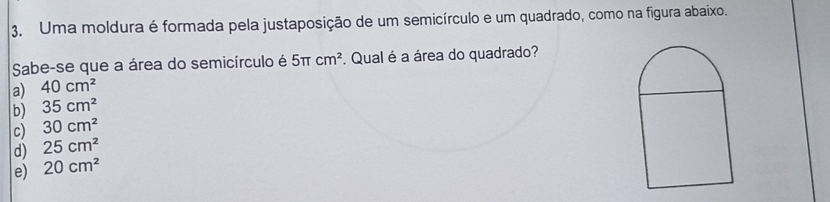 Uma moldura é formada pela justaposição de um semicírculo e um quadrado, como na figura abaixo.
Sabe-se que a área do semicírculo é
a) 40cm^2 5π cm^2. Qual é a área do quadrado?
b) 35cm^2
c) 30cm^2
d) 25cm^2
e) 20cm^2