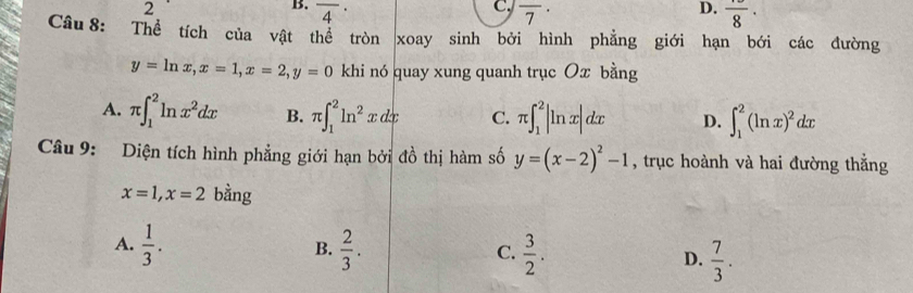 2
B. overline 4^((·)
D.
C. overline 7^(·) frac )8· 
Câu 8: Thể tích của vật thể tròn xoay sinh bởi hình phẳng giới hạn bởi các đường
y=ln x, x=1, x=2, y=0 khi nó quay xung quanh trục Ox bằng
A. π ∈t _1^(2ln x^2)dx B. π ∈t _1^(2ln ^2)xdx C. π ∈t _1^(2|ln x|dx D. ∈t _1^2(ln x)^2)dx
Câu 9: Diện tích hình phẳng giới hạn bởi đồ thị hàm số y=(x-2)^2-1 , trục hoành và hai đường thẳng
x=1, x=2 bằng
B.
A.  1/3 .  2/3 .  3/2 . D.  7/3 . 
C.