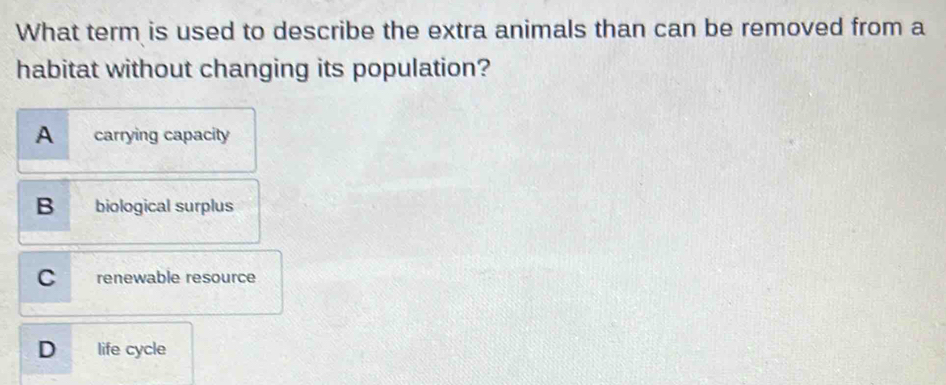 What term is used to describe the extra animals than can be removed from a
habitat without changing its population?
A carrying capacity
B biological surplus
C renewable resource
D life cycle