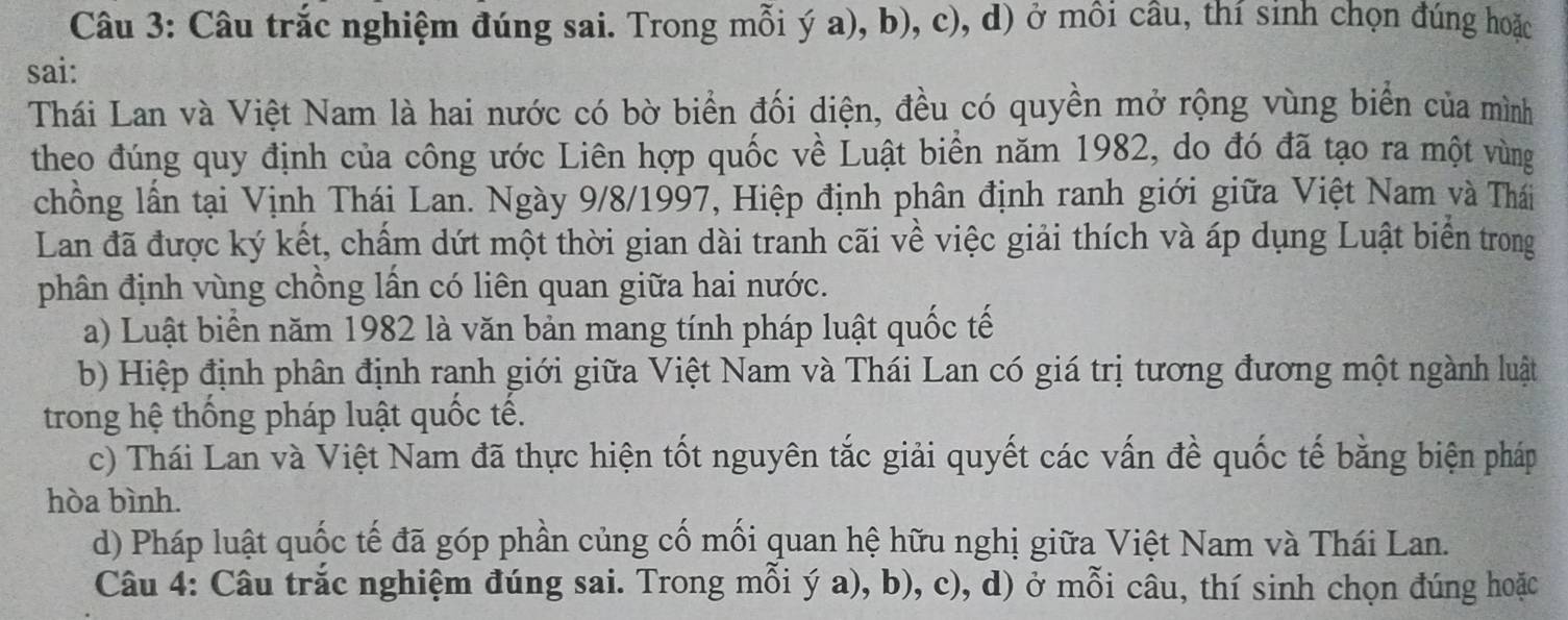 Câu trắc nghiệm đúng sai. Trong mỗi ý a), b), c), d) ở môi câu, thí sinh chọn đúng hoặc
sai:
Thái Lan và Việt Nam là hai nước có bờ biển đối diện, đều có quyền mở rộng vùng biển của mình
theo đúng quy định của công ước Liên hợp quốc về Luật biển năm 1982, do đó đã tạo ra một vùng
chồng lần tại Vịnh Thái Lan. Ngày 9/8/1997, Hiệp định phân định ranh giới giữa Việt Nam và Thái
Lan đã được ký kết, chấm dứt một thời gian dài tranh cãi về việc giải thích và áp dụng Luật biển trong
phân định vùng chồng lần có liên quan giữa hai nước.
a) Luật biển năm 1982 là văn bản mang tính pháp luật quốc tế
b) Hiệp định phân định ranh giới giữa Việt Nam và Thái Lan có giá trị tương đương một ngành luật
trong hệ thống pháp luật quốc tế.
c) Thái Lan và Việt Nam đã thực hiện tốt nguyên tắc giải quyết các vấn đề quốc tế bằng biện pháp
hòa bình.
d) Pháp luật quốc tế đã góp phần củng cố mối quan hệ hữu nghị giữa Việt Nam và Thái Lan.
Câu 4: Câu trắc nghiệm đúng sai. Trong mỗi ý a), b), c), d) ở mỗi câu, thí sinh chọn đúng hoặc