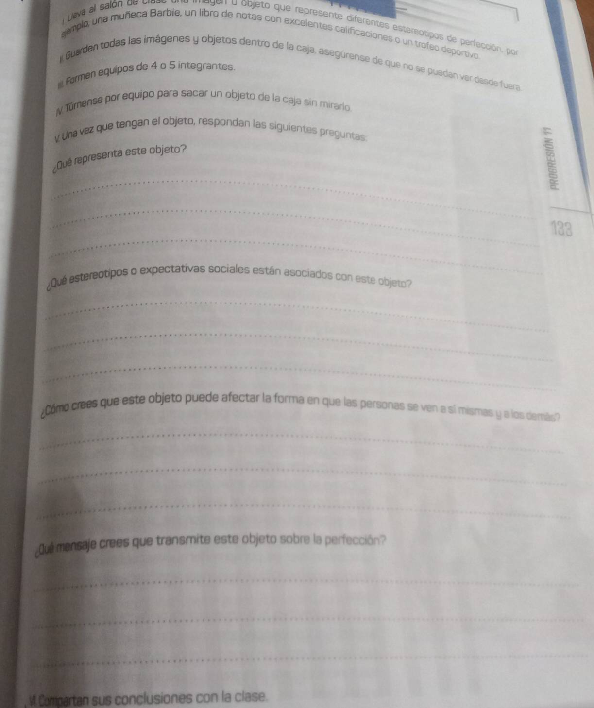 Lleva al salón de clase 'egen a objeto que represente diferentes estereatipos de perfección, por 
aemplo, una muñeca Barbie, un libro de notas con excelentes calificaciones o un trofeo deportivo 
Guarden todas las imágenes y objetos dentro de la caja, asegúrense de que no se puedan ver desde fuera 
Formen equipos de 4 o 5 integrantes. 
IV Türense por equipo para sacar un objeto de la caja sin mirarlo 
v Una vez que tengan el objeto, respondan las siguientes preguntas: 
_ 
¿Qué representa este objeto? 
__ 
_ 
133 
¿Qué esterectipos o expectativas sociales están asociados con este objeto? 
_ 
_ 
_ 
¿Cómo crees que este objeto puede afectar la forma en que las personas se ven a si mismas y a los demás? 
_ 
_ 
_ 
¿Que mensaje crees que transmite este objeto sobre la perfección? 
_ 
_ 
_ 
M. Compartan sus conclusiones con la clase.