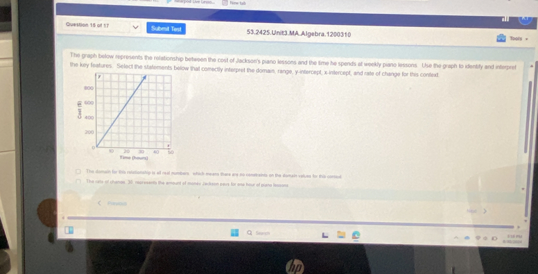 New tab
Question 15 of 17 Submit Test 53.2425.Unit3.MA.Algebra.1200310
Tools =
The graph below represents the relationship between the cost of Jackson's piano lessons and the time he spends at weekly piano lessons. Use the graph to identify and interpret
the key features. Select the statements below that correctly interpret the domain, range, y-intercept, x-intercept, and rate of change for this context
Time (hours)
The domain for this relationship is all real numbers which means there are no constraints on the domain values for this contax
The rate of chanoe. 30 represents the amount of money Jackson paye for one hour of piano lessons
< Puniao hlext >
Search
/202)