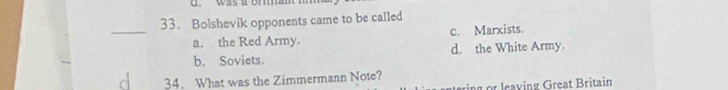 Bolshevik opponents came to be called
_
a. the Red Army. c. Marxists.
b. Soviets. d. the White Army.
34. What was the Zimmermann Note?
ring or leaving Great Britain