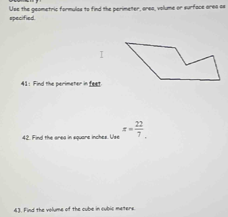 Use the geometric formulas to find the perimeter, area, volume or surface area as 
specified. 
41: Find the perimeter in feet. 
42. Find the area in square inches. Use π = 22/7 . 
43. Find the volume of the cube in cubic meters.