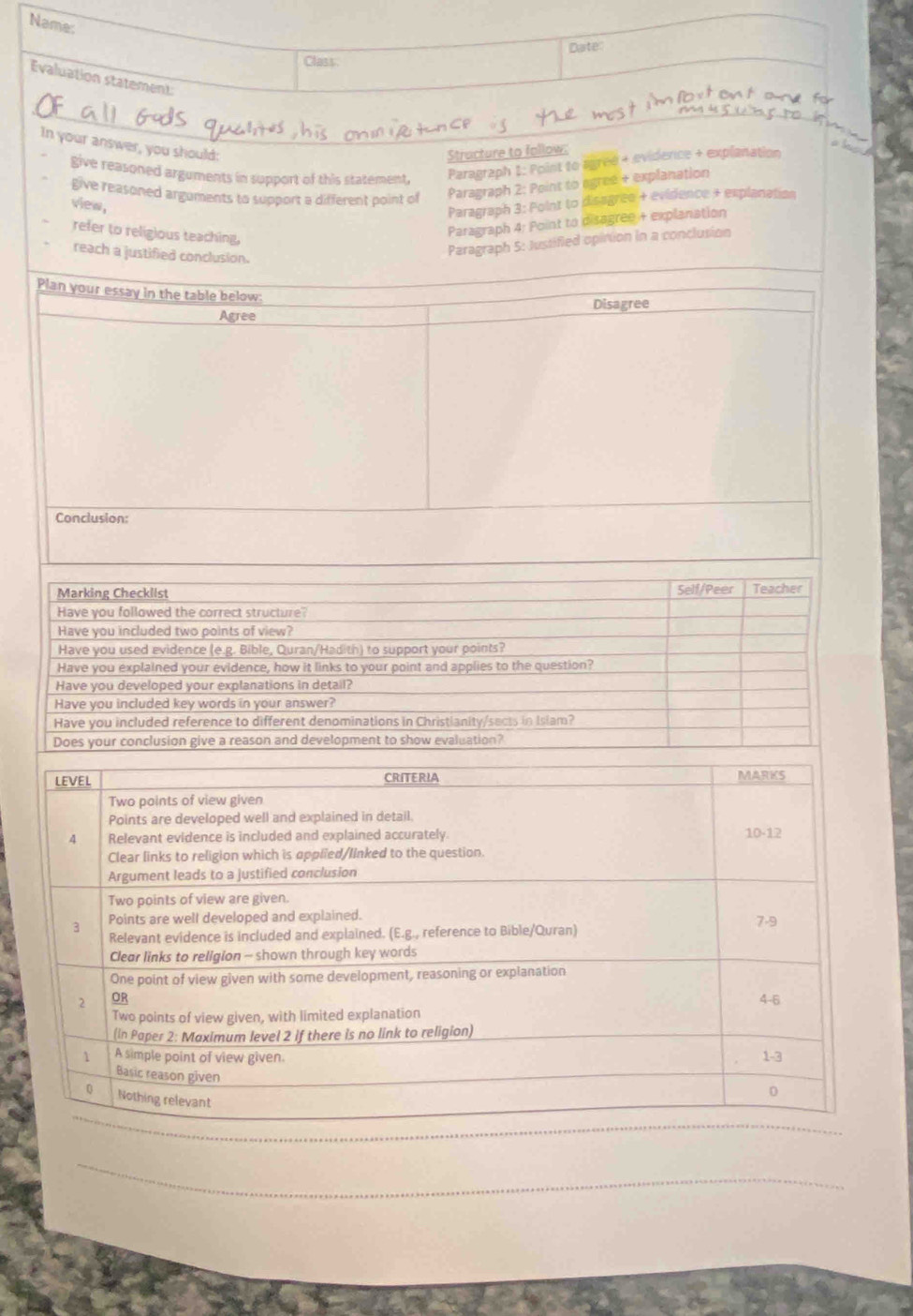 Name:
Date
Class
Evaluation statement
In your answer, you should:
Structure to follow:
give reasoned arguments in support of this statement,
Paragraph 1: Point to agred + evidence + explanation
give reasoned arguments to support a different point of Paragraph 2: Point to egree + explanation
view,
Paragraph 3: Point to disagree + evidence + explanation
refer to religious teaching,
Paragraph 4: Point to disagree + explanation
Paragraph 5: Justified opintion in a conclusion
reach a justified conclusion.
Plan your essay in the table below
Agree Disagree
Conclusion:
Marking Checklist Self/Peer Teacher
Have you followed the correct structure?
Have you included two points of view?
Have you used evidence (e.g. Bible, Quran/Hadith) to support your points?
Have you explained your evidence, how it links to your point and applies to the question?
Have you developed your explanations in detail?
Have you included key words in your answer?
Have you included reference to different denominations in Christianity/sects in Islam?
Does your conclusion give a reason and development to show evaluation?