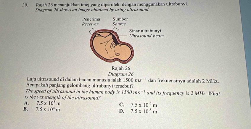 Rajah 26 menunjukkan imej yang diperolehi dengan menggunakan ultrabunyi.
Diagram 26 shows an image obtained by using ultrasound.
Diagram 26
Laju ultrasound di dalam badan manusia ialah 1500ms^(-1) dan frekuensinya adalah 2 MHz.
Berapakah panjang gelombang ultrabunyi tersebut?
The speed of ultrasound in the human body is 1500ms^(-1) and its frequency is 2 MHz. What
is the wavelength of the ultrasound?
A. 7.5* 10^5m C. 7.5* 10^(-4)m
B. 7.5* 10^4m D. 7.5* 10^(-5)m