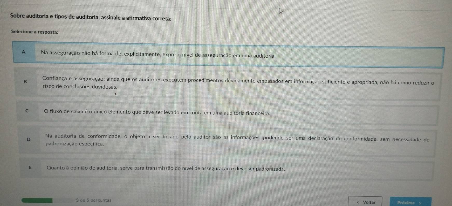 Sobre auditoria e tipos de auditoria, assinale a afirmativa correta:
Selecione a resposta:
A Na asseguração não há forma de, explicitamente, expor o nível de asseguração em uma auditoria.
B Confiança e asseguração: ainda que os auditores executem procedimentos devidamente embasados em informação suficiente e apropriada, não há como reduzir o
risco de conclusões duvidosas.
C O fluxo de caixa é o único elemento que deve ser levado em conta em uma auditoria financeira
Na auditoria de conformidade, o objeto a ser focado pelo auditor são as informações, podendo ser uma declaração de conformidade, sem necessidade de
D
padronização específica.
E Quanto à opinião de auditoria, serve para transmissão do nível de asseguração e deve ser padronizada.
3 de 5 perguntas Voltar Próxima >