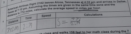 American Airlines flight 2102 leaves Alcoa, Tennessee a 4:33 pm and arrives in Dallas.
7:12 dm. Assuming the times are given in the same time zone and the 
lculate the average speed in miles per hour. 
class a