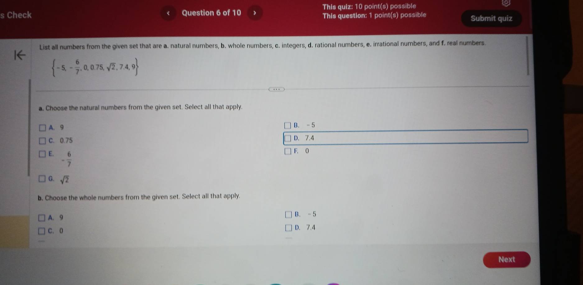 This quiz: 10 point(s) possible
s Check Question 6 of 10
This question: 1 point(s) possible Submit quiz
List all numbers from the given set that are a. natural numbers, b. whole numbers, c. integers, d. rational numbers, e. irrational numbers, and f. real numbers.
 -5,- 6/7 ,0,0.75,sqrt(2),7.4,9
a. Choose the natural numbers from the given set. Select all that apply.
A. 9 B. - 5
C、 0.75 D. 7.4
E. - 6/7 
F. 0
G. sqrt(2)
b. Choose the whole numbers from the given set. Select all that apply.
A. 9
B. - 5
C. 0
D. 7.4
Next