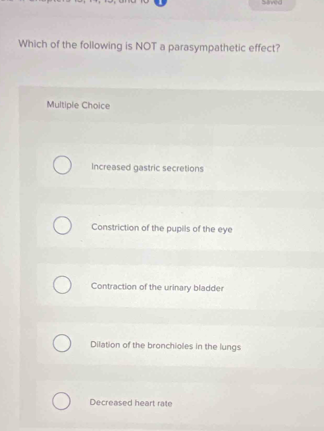 Saved
Which of the following is NOT a parasympathetic effect?
Multiple Choice
Increased gastric secretions
Constriction of the pupils of the eye
Contraction of the urinary bladder
Dilation of the bronchioles in the lungs
Decreased heart rate