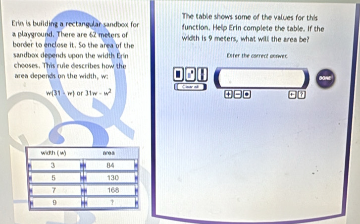 The table shows some of the values for this 
Erin is building a rectangular sandbox for function. Help Erin complete the table. If the 
a playground. There are 62 meters of width is 9 meters, what will the area be? 
border to enclose it. So the area of the 
sandbox depends upon the width Erin Enter the correct answer. 
chooses. This rule describes how the 
area depends on the width, w : DONE 
Clear all
w(31-w) or 31w-w^2
+ 
a ?