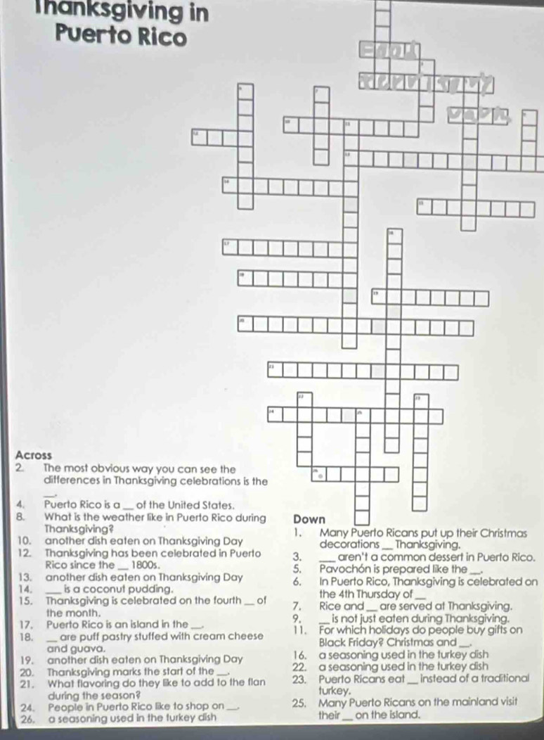 Thanksgiving in 
Puerto Ri 
Across 
2. The most obvious way yo 
differences in Thanksgivi 
4. Puerto Rico is a _of the United States. 
8. What is the weather like 
Thanksgiving?as 
10. another dish eaten on T 
12. Thanksgiving has been cRico. 
Rico since the_ 1800s. 
13. another dish eaten on T 6. In Puerto Rico, Thanksgiving is celebrated on 
14. _is a coconut pudding. the 4th Thursday of 
15. Thanksgiving is celebrated on the fourth_ of 7. Rice and_ are served at Thanksgiving. 
the month. is not just eaten during Thanksgiving. 
9. 
17. Puerto Rico is an island in the _11. For which holidays do people buy gifts on 
18. _are puff pastry stuffed with cream cheese Black Friday? Christmas and_ 
and guava. 
19. another dish eaten on Thanksgiving Day 16. a seasoning used in the turkey dish 
20. Thanksgiving marks the start of the_ 22. a seasoning used in the turkey dish 
21. What flavoring do they like to add to the flan 23. Puerto Ricans eat _instead of a traditional 
during the season? 
turkey. 
24. People in Puerto Rico like to shop on _25. Many Puerto Ricans on the mainland visit 
26. a seasoning used in the turkey dish their _on the island.