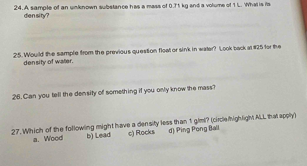 A sample of an unknown substance has a mass of 0.71 kg and a volume of 1 L. What is its
density?
25. Would the sample from the previous question float or sink in water? Look back at #25 for the
density of water.
26. Can you tell the density of something if you only know the mass?
27. Which of the following might have a density less than 1 g/ml? (circle/highlight ALL that apply)
a、 Wood b) Lead c) Rocks d) Ping Pong Ball