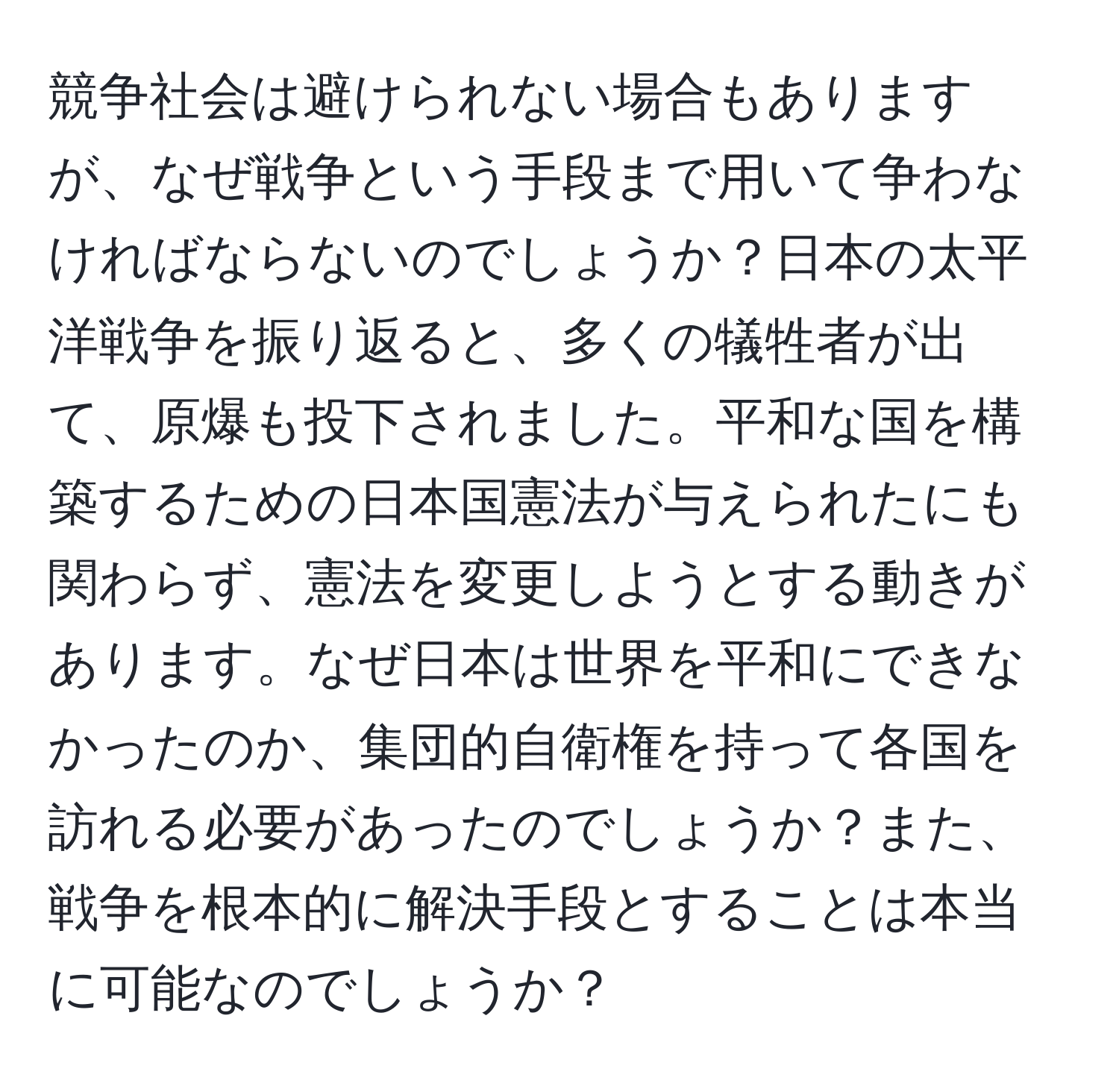 競争社会は避けられない場合もありますが、なぜ戦争という手段まで用いて争わなければならないのでしょうか？日本の太平洋戦争を振り返ると、多くの犠牲者が出て、原爆も投下されました。平和な国を構築するための日本国憲法が与えられたにも関わらず、憲法を変更しようとする動きがあります。なぜ日本は世界を平和にできなかったのか、集団的自衛権を持って各国を訪れる必要があったのでしょうか？また、戦争を根本的に解決手段とすることは本当に可能なのでしょうか？