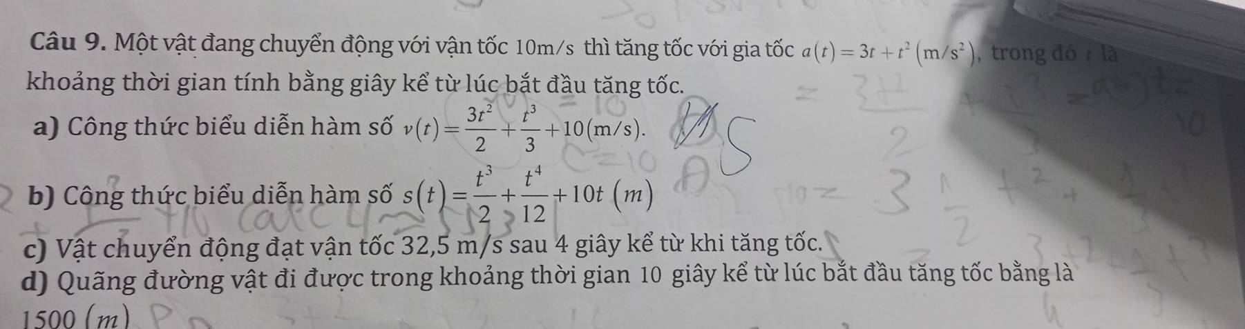 Một vật đang chuyển động với vận tốc 10m/s thì tăng tốc với gia tốc a(t)=3t+t^2(m/s^2) , trong đó là 
khoảng thời gian tính bằng giây kể từ lúc bắt đầu tăng tốc. 
a) Công thức biểu diễn hàm số v(t)= 3t^2/2 + t^3/3 +10(m/s). 
b) Công thức biểu diễn hàm số s(t)= t^3/2 + t^4/12 +10t(m)
c) Vật chuyển động đạt vận tốc 32,5 m/s sau 4 giây kể từ khi tăng tốc. 
d) Quãng đường vật đi được trong khoảng thời gian 10 giây kể từ lúc bắt đầu tăng tốc bằng là
1500 (m)