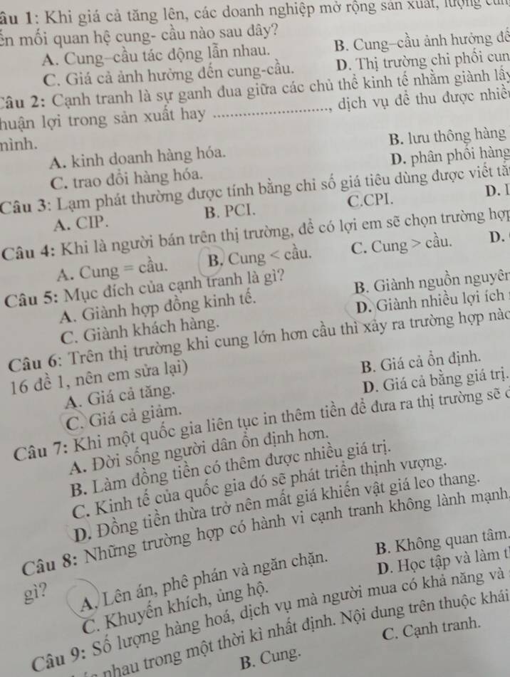 ầu 1: Khi giá cả tăng lên, các doanh nghiệp mở rộng sản xuất, lượng tỉ
Ổn mối quan hệ cung- cầu nào sau dây?
A. Cung-cầu tác động lẫn nhau. B. Cung-cầu ảnh hướng đế
C. Giá cả ảnh hưởng đến cung-cầu. D. Thị trường chi phối cun
Câu 2: Cạnh tranh là sự ganh dua giữa các chủ thể kinh tế nhằm giành lậy
lhuận lợi trong sản xuất hay .._ , dịch vụ đề thu được nhiềt
nình.
A. kinh doanh hàng hóa. B. lưu thông hàng
C. trao đồi hàng hóa. D. phân phồi hàng
Câu 3: Lạm phát thường được tính bằng chi số giá tiêu dùng được viết tả
C.CPI.
A. CIP. B. PCI. D. 1
Câu 4: Khi là người bán trên thị trường, đề có lợi em sẽ chọn trường hợp
A. Cung = cầu. B, Cung < cầu.  C. Cung > cầu. D.
Câu 5: Mục đích của cạnh tranh là gì?
A. Giành hợp đồng kinh tế. B. Giành nguồn nguyên
D. Giành nhiều lợi ích
C. Giành khách hàng.
Câu 6: Trên thị trường khi cung lớn hơn cầu thì xây ra trường hợp nào
16 đề 1, nên em sửa lại)
B. Giá cả ồn định.
D. Giá cả bằng giá trị.
A. Giá cả tăng.
C. Giá cả giảm.
Câu 7: Khi một quốc gia liên tục in thêm tiền đề đưa ra thị trường sẽ ở
A. Đời sống người dân ồn định hơn.
B. Làm đồng tiền có thêm được nhiều giá trị.
C. Kinh tế của quốc gia đó sẽ phát triển thịnh vượng.
D. Đồng tiền thừa trở nên mất giá khiến vật giá leo thang.
Câu 8: Những trường hợp có hành vi cạnh tranh không lành mạnh
gì?  B. Không quan tâm.
A, Lên án, phê phán và ngăn chặn.
D. Học tập và làm t
C. Khuyến khích, ủng hộ.
Câu 9: Số lượng hàng hoá, dịch vụ mà người mua có khả năng và
C. Cạnh tranh.
-     r  g  m t thời kì nhất định. Nội dung trên thuộc khá
B. Cung.