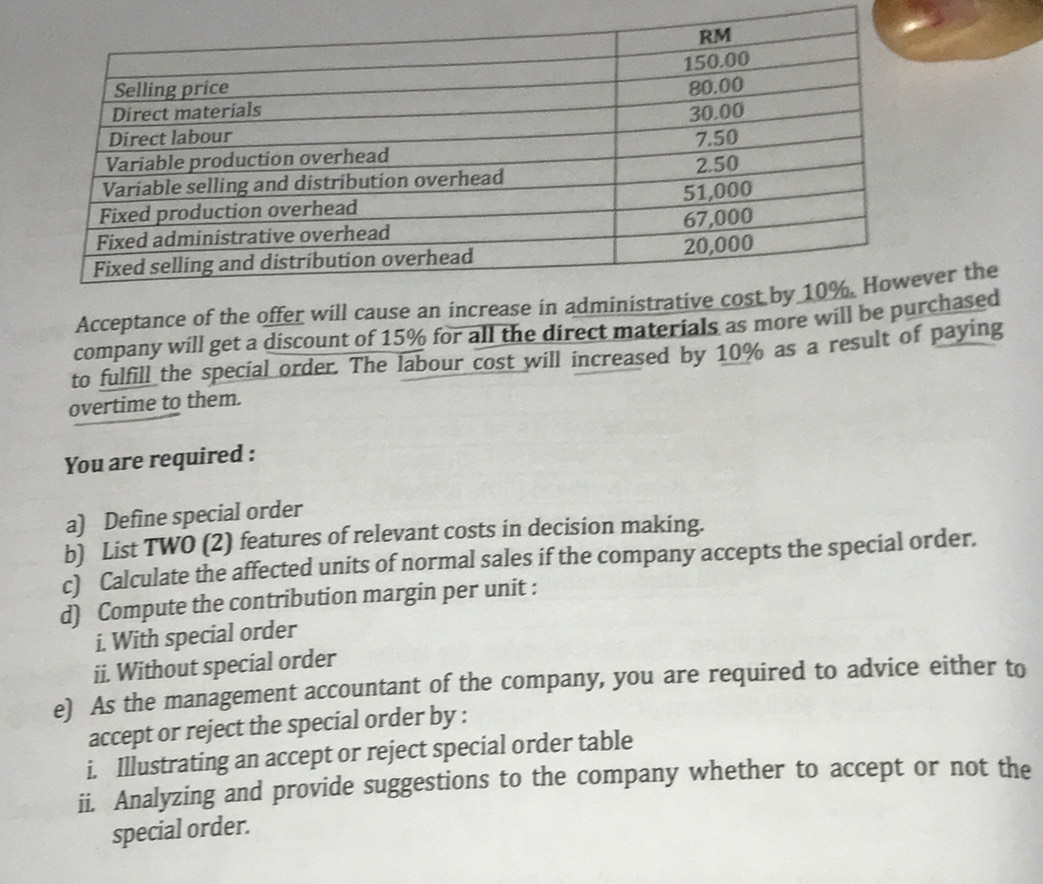 Acceptance of the offer will cause an inver the 
company will get a discount of 15% for all the direct materials as more will be pchased 
to fulfill the special order. The labour cost will increased by 10% as a result of paying 
overtime to them. 
You are required : 
a) Define special order 
b) List TWO (2) features of relevant costs in decision making. 
c) Calculate the affected units of normal sales if the company accepts the special order. 
d) Compute the contribution margin per unit : 
i. With special order 
ii. Without special order 
e) As the management accountant of the company, you are required to advice either to 
accept or reject the special order by : 
i. Illustrating an accept or reject special order table 
ii. Analyzing and provide suggestions to the company whether to accept or not the 
special order.