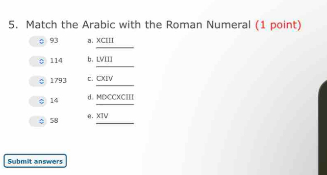 Match the Arabic with the Roman Numeral (1 point) 
_ 
93 a. XCIII 
_
114 b. LVIII 
_ 
1793 c. CXIV 
_ 
14 d. MDCCXCIII 
。 58 e. XIV 
Submit answers