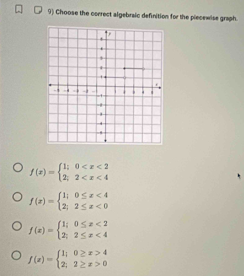 Choose the correct algebraic definition for the piecewise graph.
f(x)=beginarrayl 1;0
f(x)=beginarrayl 1;0≤ x<4 2;2≤ x<0endarray.
f(x)=beginarrayl 1;0≤ x<2 2;2≤ x<4endarray.
f(x)=beginarrayl 1;0≥ x>4 2;2≥ x>0endarray.