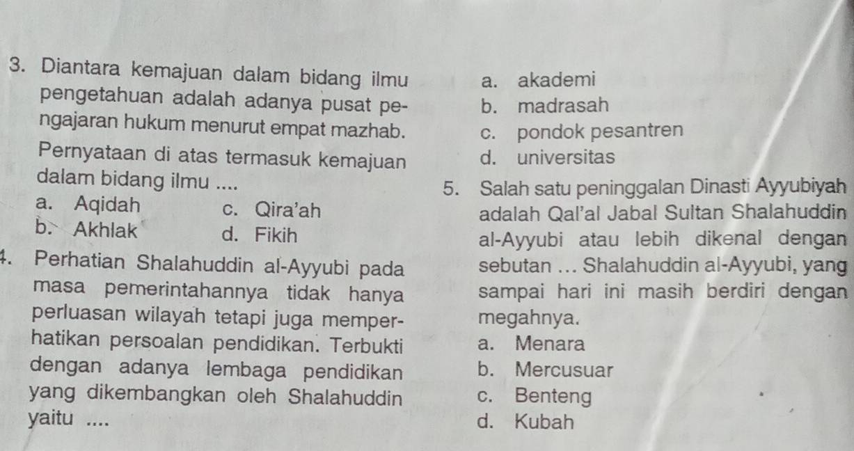 Diantara kemajuan dalam bidang ilmu a. akademi
pengetahuan adalah adanya pusat pe- b. madrasah
ngajaran hukum menurut empat mazhab.
c. pondok pesantren
Pernyataan di atas termasuk kemajuan d. universitas
dalam bidang ilmu ....
5. Salah satu peninggalan Dinasti Ayyubiyah
a. Aqidah c. Qira'ah
adalah Qal'al Jabal Sultan Shalahuddin
b. Akhlak d. Fikih
al-Ayyubi atau lebih dikenal dengan
4. Perhatian Shalahuddin al-Ayyubi pada sebutan ... Shalahuddin al-Ayyubi, yang
masa pemerintahannya tidak hanya sampai hari ini masih berdiri dengan 
perluasan wilayah tetapi juga memper- megahnya.
hatikan persoalan pendidikan. Terbukti a. Menara
dengan adanya lembaga pendidikan b. Mercusuar
yang dikembangkan oleh Shalahuddin c. Benteng
yaitu .... d. Kubah