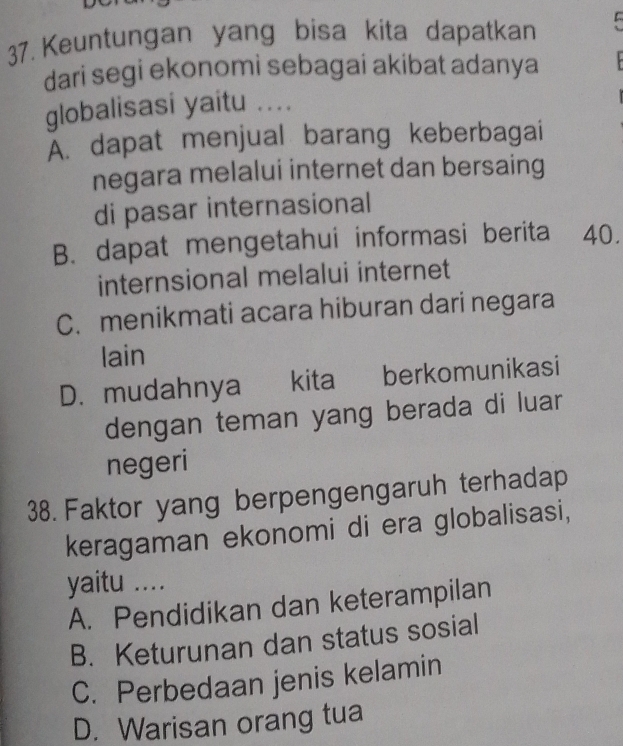 Keuntungan yang bisa kita dapatkan
dari segi ekonomi sebagai akibat adanya
globalisasi yaitu ....
Ấ. dapat menjual barang keberbagai
negara melalui internet dan bersaing
di pasar internasional
B. dapat mengetahui informasi berita 40.
internsional melalui internet
C. menikmati acara hiburan dari negara
lain
D. mudahnya kita berkomunikasi
dengan teman yang berada di luar
negeri
38. Faktor yang berpengengaruh terhadap
keragaman ekonomi di era globalisasi,
yaitu ....
A. Pendidikan dan keterampilan
B. Keturunan dan status sosial
C. Perbedaan jenis kelamin
D. Warisan orang tua