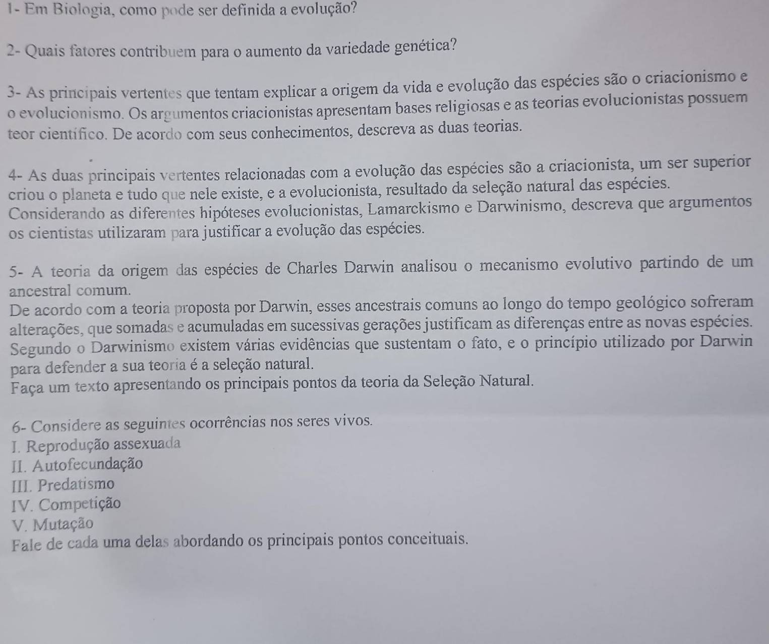 1- Em Biologia, como pode ser definida a evolução?
2- Quais fatores contribuem para o aumento da variedade genética?
3- As principais vertentes que tentam explicar a origem da vida e evolução das espécies são o criacionismo e
o evolucionismo. Os argumentos criacionistas apresentam bases religiosas e as teorias evolucionistas possuem
teor científico. De acordo com seus conhecimentos, descreva as duas teorias.
4- As duas principais vertentes relacionadas com a evolução das espécies são a criacionista, um ser superior
criou o planeta e tudo que nele existe, e a evolucionista, resultado da seleção natural das espécies.
Considerando as diferentes hipóteses evolucionistas, Lamarckismo e Darwinismo, descreva que argumentos
os cientistas utilizaram para justificar a evolução das espécies.
5- A teoria da origem das espécies de Charles Darwin analisou o mecanismo evolutivo partindo de um
ancestral comum.
De acordo com a teoria proposta por Darwin, esses ancestrais comuns ao longo do tempo geológico sofreram
alterações, que somadas e acumuladas em sucessivas gerações justificam as diferenças entre as novas espécies.
Segundo o Darwinismo existem várias evidências que sustentam o fato, e o princípio utilizado por Darwin
para defender a sua teoria é a seleção natural.
Faça um texto apresentando os principais pontos da teoria da Seleção Natural.
6- Considere as seguintes ocorrências nos seres vivos.
I. Reprodução assexuada
II. Autofecundação
III. Predatismo
IV. Competição
V. Mutação
Fale de cada uma delas abordando os principais pontos conceituais.