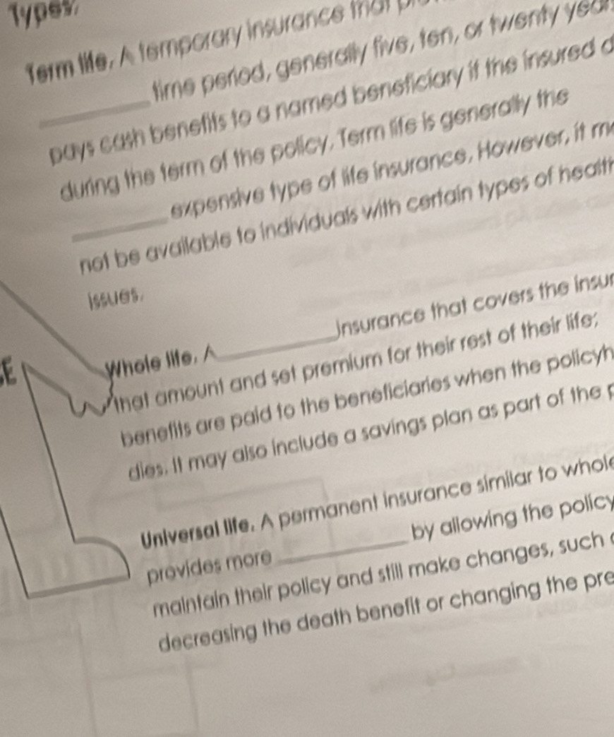 Types 
Term life. A temporary insurance that U 
time period, generally five, ten, or twenty yed 
_pays cash benetits to a named beneficiary if the insured a 
during the term of the policy. Term life is generally the 
expensive type of life insurance. However, it m 
_not be available to individuals with certain types of healt 
issues. 
Insurance that covers the insur 
that amount and set premium for their rest of their life; 
E 
Whole life, 
benefits are paid to the beneficiaries when the policy 
dies. It may also include a savings plan as part of the 
Universal life. A permanent insurance similar to whol 
provides more _by allowing the policy 
maintain their policy and still make changes, such 
decreasing the death benefit or changing the pre