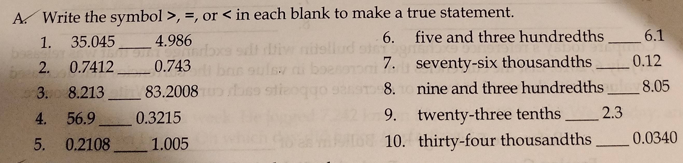 Write the symbol , =, or in each blank to make a true statement. 
1. 35.045 _ 4. 986 6. five and three hundredths_ 
6. 1
2. 0.7412 0.743 7. seventy-six thousandths_
0.12
3. 8.213 _83.2008 8. nine and three hundredths_
8.05
4. 56.9 _ 0.3215 9. twenty-three tenths_ 
2. 3
5. 0.2108 _ 1.005 10. thirty-four thousandths_
0.0340