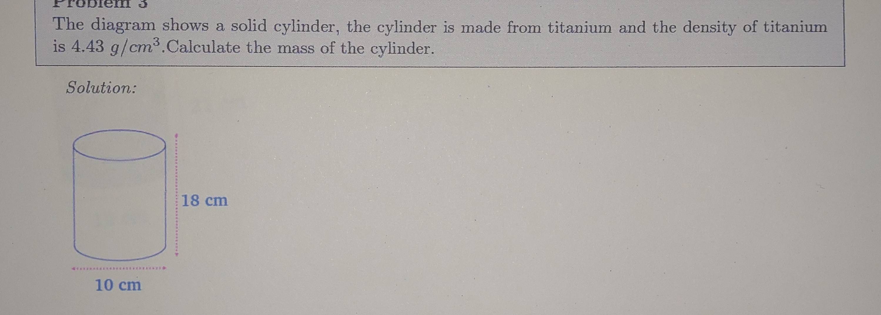 Probiem 5 
The diagram shows a solid cylinder, the cylinder is made from titanium and the density of titanium 
is 4.43g/cm^3.Calculate the mass of the cylinder. 
Solution: