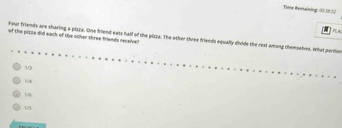 Time Remaining: 00:38:52 
FLAC
of the pizza did each of the other three friends receive?
Four friends are sharing a pizza. One friend eats half of the pizza. The other three friends equally divide the rest among themselves. What portion
1/3
1/4
1/6
1/5
PREVIOUE