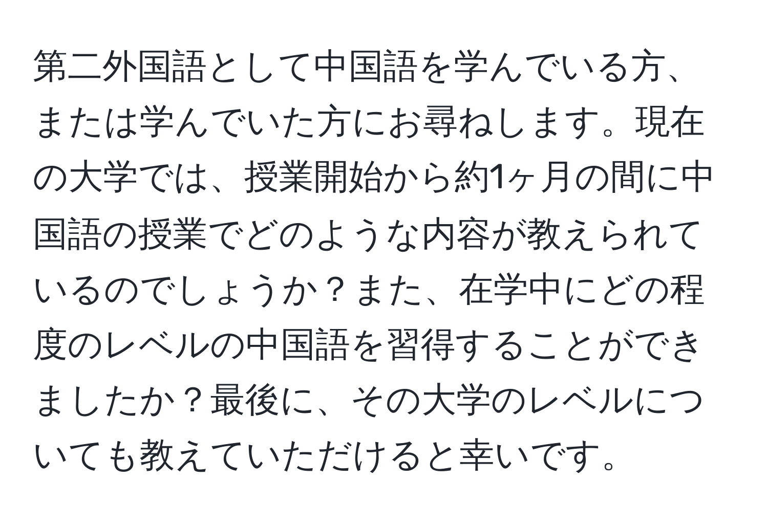 第二外国語として中国語を学んでいる方、または学んでいた方にお尋ねします。現在の大学では、授業開始から約1ヶ月の間に中国語の授業でどのような内容が教えられているのでしょうか？また、在学中にどの程度のレベルの中国語を習得することができましたか？最後に、その大学のレベルについても教えていただけると幸いです。