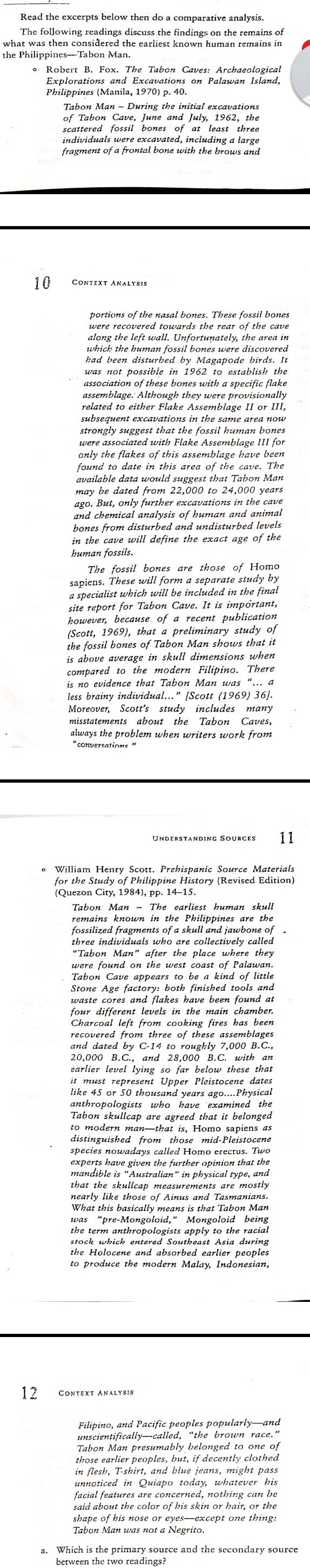 The following readings discuss the findings on the remains of
what was then considered the earliest known human remains in
the Philippines—Tabon Man.
* Robert B. Fox. The Tabon Caves: Archaeological
Tabon Man - During the initial excavations
scattered fossil bones of at least three
10 Context Analysis
portions of the nasal bones. These fossil bones
nied the human fowal Come tatre discoverta
had been disturbed by Magapode birds. I.
was not possible in 1962 to establish the
association of these bones with a specific flake
assemblage.' Although they were provisionally
related to either Flake Assemblage II or III,
only the flakes of this assemblage have been 
found to date in this area of the cave. The
available data would suggest that Tabon Man
may be dated from 22,000 to 24,000 years
ago. But, only further excavations in the cave
and chemical analysis of human and animal
bones from disturbed and undisturbed levels
in the cave will define the exact age of the
human fossils.
The fossil bones are those of Homo
sapiens. These will form a separate study by
a specialist which will be included in the final
site report for Tabon Cave. It is important,
however, because of a recent publication
(Scott, 1969), that a preliminary study of
the fossil bones of Tabon Man shows that it
is above average in skull dimensions when
compared to the modern Filipino. There
is no evidence that Tabon Man was “… a
less brainy individual..." [Scott (1969) 36]
Moreover, Scott's study includes many
misstatements about the Tabon Caves,
always the problem when writers work from
Understanding Sources 11
William Henry Scott. Prehispanic Source Materials
for the Study of Philippine History (Revised Edition)
(Quezon City, 1984), pp. 14-15.
Tabon Man - The earliest human skull
remains known in the Philippines are the
fossilized fragments of a skull and jawbone of .
"Tab on "Man fiar" the place wher" they
Tabon Cave appears to be a kind of little
Stone Age factory: both finished tools and
waste cores and flakes have been found at
four different levels in the main chamben.
Charenl left from se oh ing foras tat loes
and dated by C-14 to roughly 7,000 B.C.,
20,000 B.C., and 28,000 B.C. with an
Taton Rancap ard agieed that i belonged
to modern man—that is, Homo sapiens as
distinguished from those mid-Pleistocene
sbecies nowadays called Homo erectus. Twe
mandi le   wan hia in phystical Aper and
that the skullcap measurements are mostly 
nearly like those of Ainus and Tasmanians.
Kaể loih e:Monsoloidst, Monsoloida bring
stock which entered Southeast Asia during
the Holocene and absorbed earlier peoples
to produce the modern Malay, Indonesian,
12
Tabon Man presumably belonged to one of
those earlier peoples, but, if decently clothed
in flesh, T-shirt, and blue jeans, might pass
unnoticed in Quiapo today, whatever his
facial features are concerned, nothing can be
said about the color of his skin or hair, or the