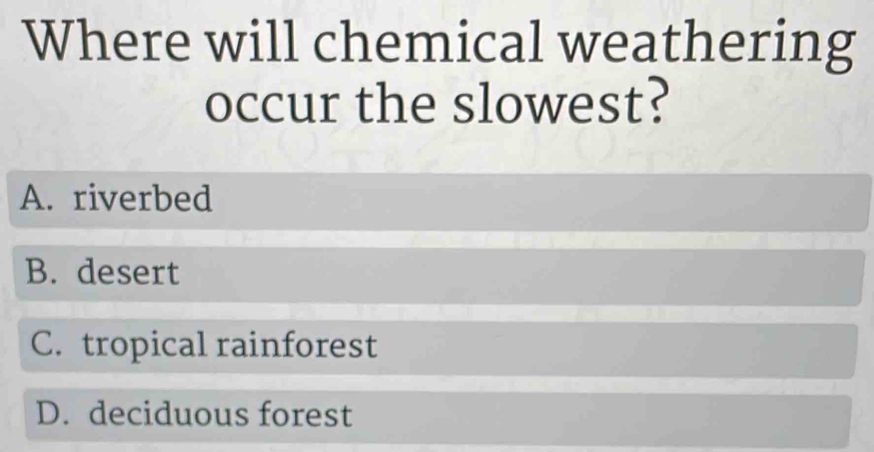 Where will chemical weathering
occur the slowest?
A. riverbed
B. desert
C. tropical rainforest
D. deciduous forest