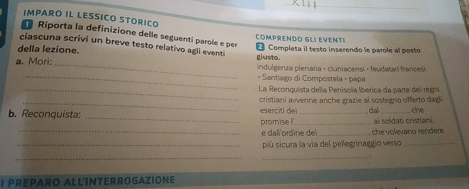 IMPARO IL LESSICO STORICO 
COMPRENDO GLI EVENTI 
Riporta la definizione delle seguenti parole e per 2 Completa il testo inserendo le parole al posto 
ciascuna scrivi un breve testo relativo agli eventi 
della lezione. giusto. 
a. Mori:_ 
indulgenza plenaria • cluniacensi • feudatari francesi 
_• Santiago di Compostela · papa 
_ La Reconquista della Penisola Iberica da parte deí regni 
_cristiani avvenne anche grazie al sostegno offerto dagli 
_ 
b. Reconquista: 
eserciti dei_ dal _, che 
promise I' _ai soldati cristiani, 
_e dall'ordine dei _ che volevano rendere 
_più sicura la via del pellegrinaggio verso_ 
_ 
_ 
I PREPARO ALLINTERROGAZIONE