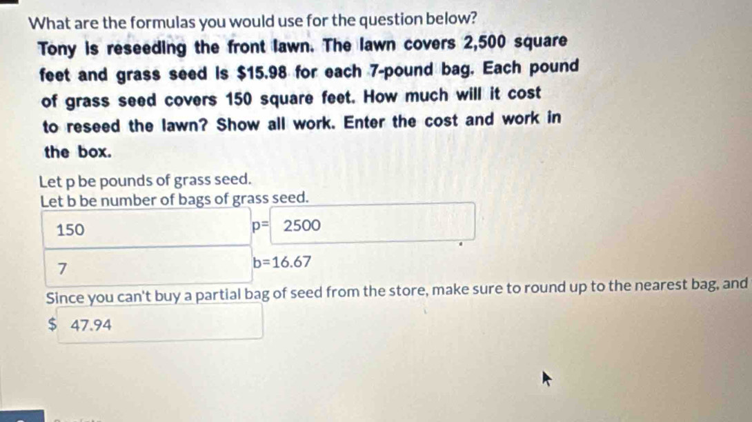 What are the formulas you would use for the question below? 
Tony is reseeding the front lawn. The lawn covers 2,500 square
feet and grass seed is $15.98 for each 7-pound bag. Each pound
of grass seed covers 150 square feet. How much will it cost 
to reseed the lawn? Show all work. Enter the cost and work in 
the box. 
Let p be pounds of grass seed. 
Let b be number of bags of grass seed.
150 p=2500
7
b=16.67
Since you can't buy a partial bag of seed from the store, make sure to round up to the nearest bag, and
$ 47.94