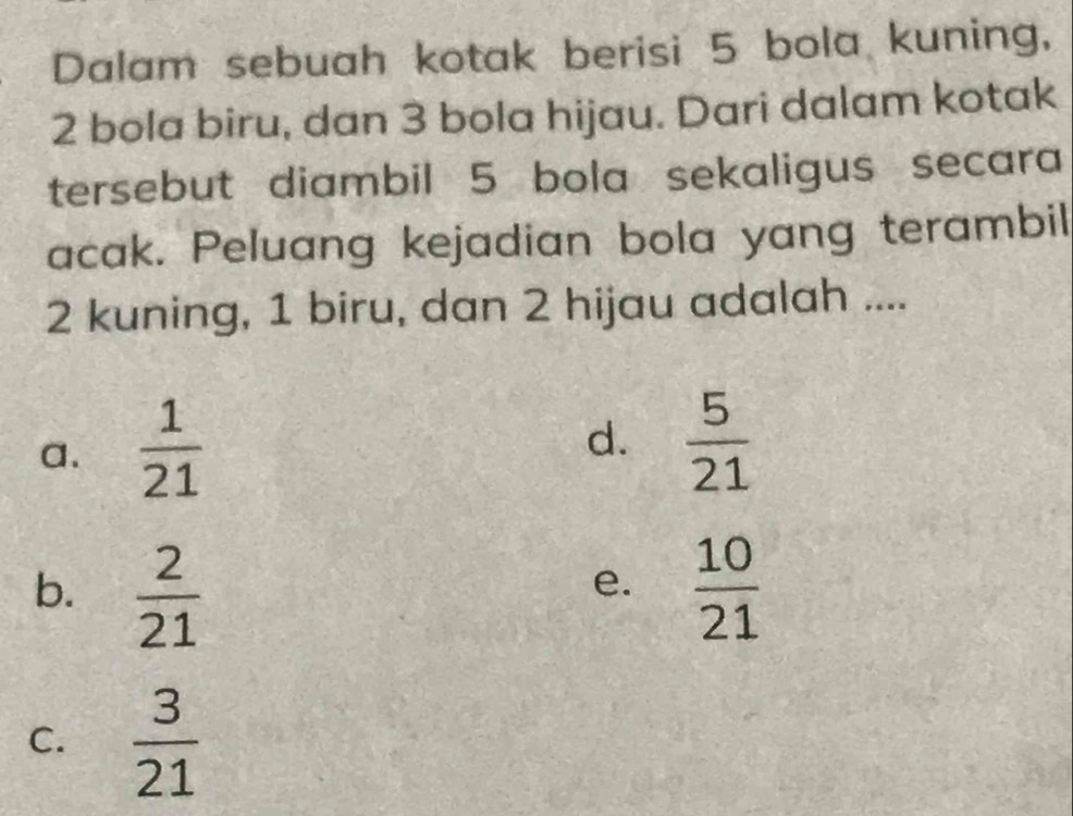 Dalam sebuah kotak berisi 5 bola kuning,
2 bola biru, dan 3 bola hijau. Dari dalam kotak
tersebut diambil 5 bola sekaligus secara
acak. Peluang kejadian bola yang terambil
2 kuning, 1 biru, dan 2 hijau adalah ....
a.  1/21 
d.  5/21 
b.  2/21   10/21 
e.
C.  3/21 