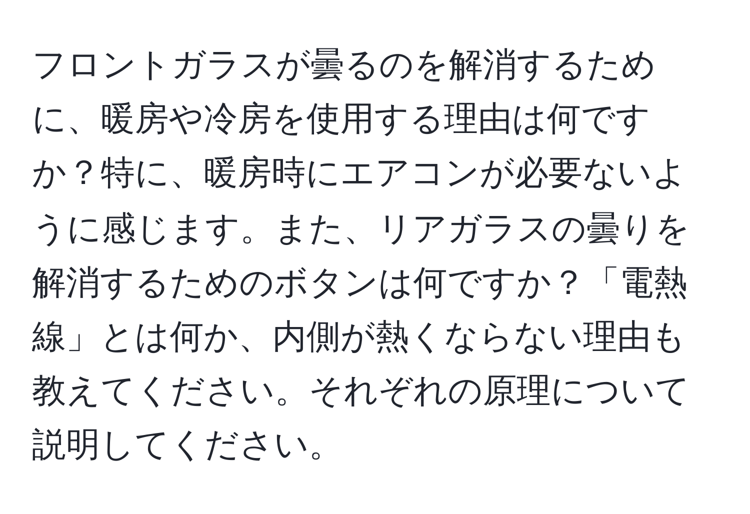 フロントガラスが曇るのを解消するために、暖房や冷房を使用する理由は何ですか？特に、暖房時にエアコンが必要ないように感じます。また、リアガラスの曇りを解消するためのボタンは何ですか？「電熱線」とは何か、内側が熱くならない理由も教えてください。それぞれの原理について説明してください。