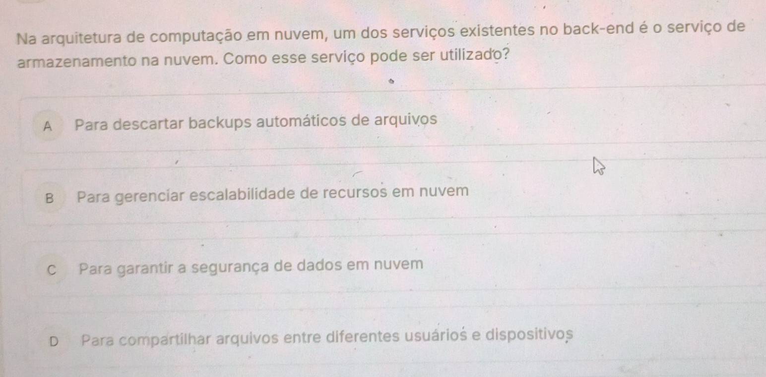 Na arquitetura de computação em nuvem, um dos serviços existentes no back-end é o serviço de
armazenamento na nuvem. Como esse serviço pode ser utilizado?
A Para descartar backups automáticos de arquivos
B Para gerenciar escalabilidade de recursos em nuvem
c Para garantir a segurança de dados em nuvem
D Para compartilhar arquivos entre diferentes usuários e dispositivos