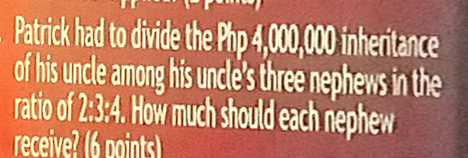 Patrick had to divide the Php 4,000,000 inheritance 
of his uncle among his uncle’s three nephews in the 
ratio of f 2:3:4. How much should each nephew 
receive? (6 points)