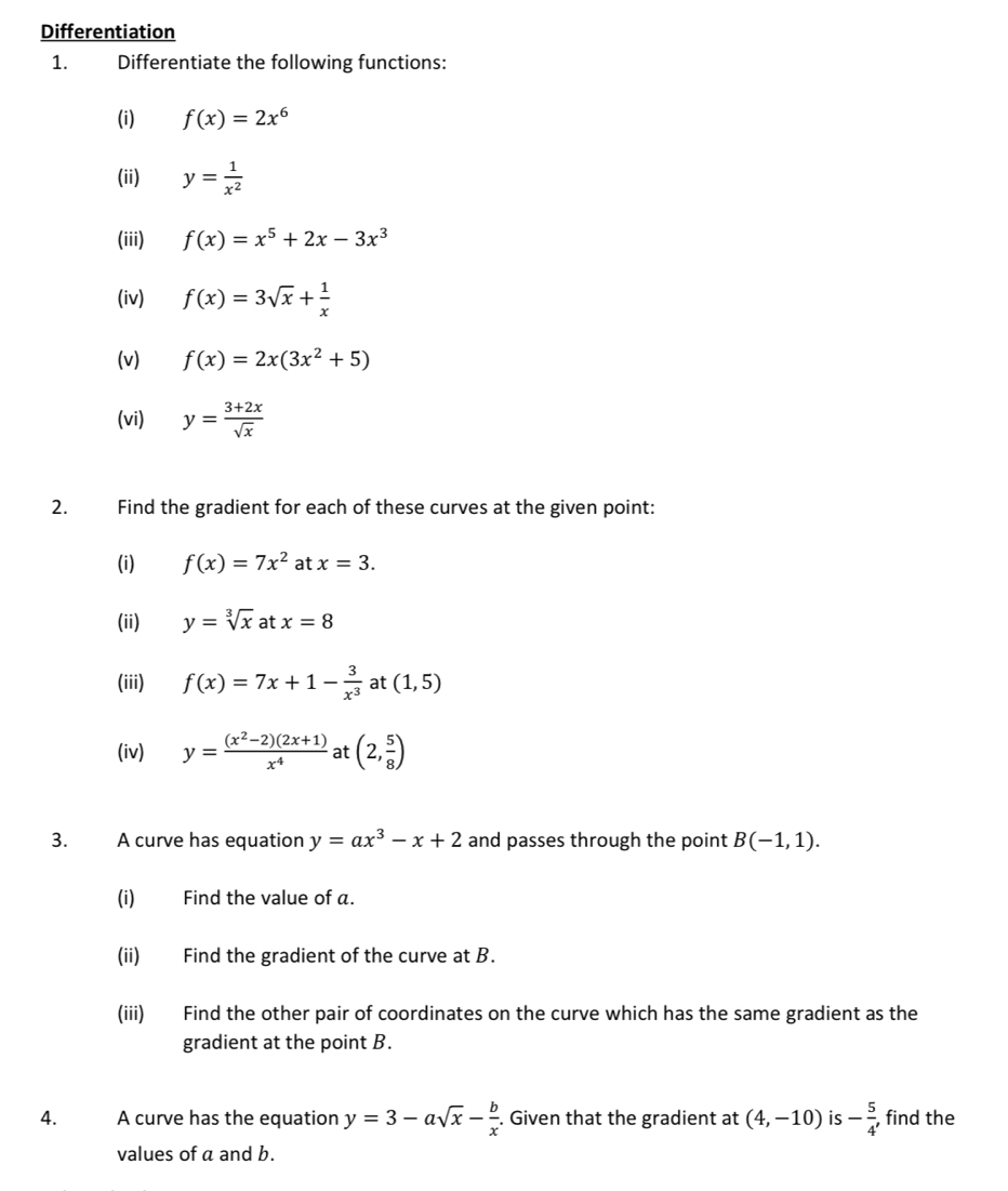 Differentiation 
1. Differentiate the following functions: 
(i) f(x)=2x^6
(ii) y= 1/x^2 
(iii) f(x)=x^5+2x-3x^3
(iv) f(x)=3sqrt(x)+ 1/x 
(v) f(x)=2x(3x^2+5)
(vi) y= (3+2x)/sqrt(x) 
2. Find the gradient for each of these curves at the given point: 
(i) f(x)=7x^2 at x=3. 
(ii) y=sqrt[3](x) at x=8
(iii) f(x)=7x+1- 3/x^3  at (1,5)
(iv) y= ((x^2-2)(2x+1))/x^4  at (2, 5/8 )
3. A curve has equation y=ax^3-x+2 and passes through the point B(-1,1). 
(i) Find the value of a. 
(ii) Find the gradient of the curve at B. 
(iii) Find the other pair of coordinates on the curve which has the same gradient as the 
gradient at the point B. 
4. A curve has the equation y=3-asqrt(x)- b/x . Given that the gradient at (4,-10) is - 5/4 , , find the 
values of a and b.