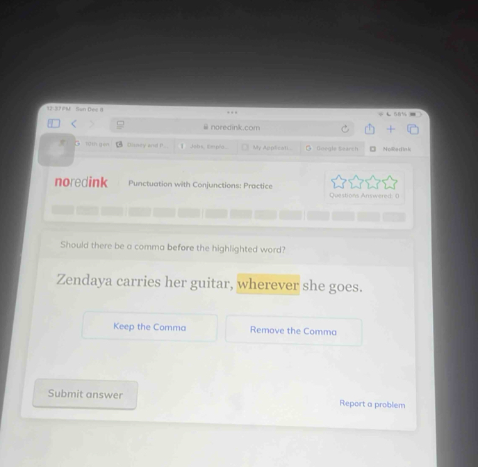 PM Sun Dec 8 
noredink.com 
10th gen Disney and P.. Jobs, Empfo... My Applicati... Geogle Search NoRedink 
noredink Punctuation with Conjunctions: Practice 
Questions Answered: 0 
Should there be a comma before the highlighted word? 
Zendaya carries her guitar, wherever she goes. 
Keep the Comma Remove the Comma 
Submit answer Report a problem
