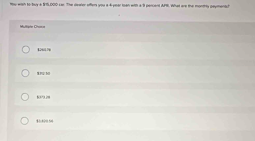 You wish to buy a $15,000 car. The dealer offers you a 4-year loan with a 9 percent APR. What are the monthly payments?
Multiple Choice
$260.78
$312 50
$373.28
$3,820.56