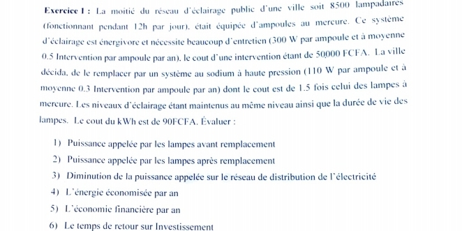 La moitié du réseau d'éclairage public d'une ville soit 8500 lampadaires 
(fonctionnant pendant 12h par jour), était équipée d'ampoules au mercure. Ce système 
d'éclairage est énergivore et nécessite beaucoup d'entretien (300 W par ampoule et à moyenne
0.5 Intervention par ampoule par an). le cout d'une intervention étant de 50000 FCFA. La ville 
décida, de le remplacer par un système au sodium à haute pression (110 W par ampoule et à 
moyenne 0.3 Intervention par ampoule par an) dont le cout est de 1.5 fois celui des lampes à 
mercure. Les niveaux d'éclairage étant maintenus au même niveau ainsi que la durée de vie des 
lampes. Le cout du kWh est de 90FCFA. Évaluer : 
1) Puissance appelée par les lampes avant remplacement 
2) Puissance appelée par les lampes après remplacement 
3) Diminution de la puissance appelée sur le réseau de distribution de l'électricité 
4) L'énergie économisée par an 
5) L'économie financière par an 
6) Le temps de retour sur Investissement