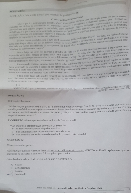 português
INSTRUÇÃO: Leia o texto a seguir para responder às quessões 01 a 06.
O que é politicamente correto?
Mas o que é o politicamente correto, ana polificamentos afirmam que cle surgio como ua movimento a
esquerda em defesa da subistituição de exreenidal? Especis a percepções socialmente accsmem mea prentivas de
ameaçadoras para alguns grupos da sociedade. 3, aritudos e  negros, indígenas, homospena direm ames Soe
deficiência. So que pouco tempo depois do suragimento  olificamente correto", nos anos 1920, a direita a méticass
conseguiu associar um significado negativo à expento do "E passou a significar uma forma de censura, de ataque a
liberdade de expressão e de um suposto vitimismo.
Muitos traçam paralelos com o livro 1994, do escritor britânico George Orwell. No livro, um regime ditatorial
adota uma língua oficial em que as palavras somem de stilor lozais e documentos ao serem prosbidas, entada enoss
têm cada vez menos possibilidade de se expressar. No prsi, atiás, a expressão muitas vezes é complementada como
''ditadura do politicamente correto'''.
Mas a briga em torno das palavras e atitudes não para por al: muitas minorias passaram a argumentar que a
expressão virou uma espécie de arma usada para silenciata ou seja, elas não podem mais fazer críticas o
questionamentos porque são acusadas de ser politicamente corretas. Ou são acusadas de se vitimizarem, exagerarem
praticarem patrulha ideológica, serem sensíveis demais (''geração floco de neve'') ou fazerem mimimi ('mimizento")
Para entender todas as camadas desse debate sobre politicamente correto, a BBC News Brasil explica as origens
dessa expressão na esquerda e como ela foi apropriada nela direita. Em seguida, lembra como um livro do escritor
Monteiro Lobato reacendeu esse debate no Brasil. E. por fim, detalha como os cancelamentos e a linguagem neutra
deram novas formas aos embates sobre politicamente correto.
E para além disso tudo, muitos especialistas defendem que todo esse debate tem pouco impacto se a sociedade
que criou essas expressões não mudar junto. Ou seja, não adianta trocar uma palavra racista por outra se o racismo
continuar presente entre as pessoas.
「 …]
MAGENTA,M. O que e politicamente correto? IC News Brasil, 06 set. 2022. Disponivel em!. Acesso em: 14 set. 2024
QUESTÃO 01
Releia o trecho abaixo:
“Muitos traçam paralelos com o livro 1984, do escritor britânico George Orwell. No livro, um regime ditatorial adota
uma língua oficial em que as palavras somem de livros, jornais e documentos ao serem proibidas, e as pessoas têm cada
do politicamente correto"." vez menos possibilidade de se expressar. No Brasil, aliás, a expressão muitas vezes é complementada como "ditadura
É CORRETO afirmar que a referência ao livro de George Orwell:
A) Reforça a argumentação desenvolvida no trecho.
B) E desnecessária porque ninguém leu o livro.
C) Faz parte apenas do conhecimento do autor do texto.
D) Não contribui em nada com o desenrolar do ponto de vista defendido.
QUESTÃO 02
Observe o trecho grifado:
Para entender todas as camadas desse debate sobre politicamente correto, a BBC News Brasil explica as origens dess
expressão na esquerda e como ela foi apropriada pela direita.
O trecho destacado no texto acima indica uma circunstância de:
A) Causa.
B) Consequência.
C) Tempo.
— D) Finalidade.
Banca Examinadora: Institato Brasileiro de Gestão e Pesquisa - IBGP 2