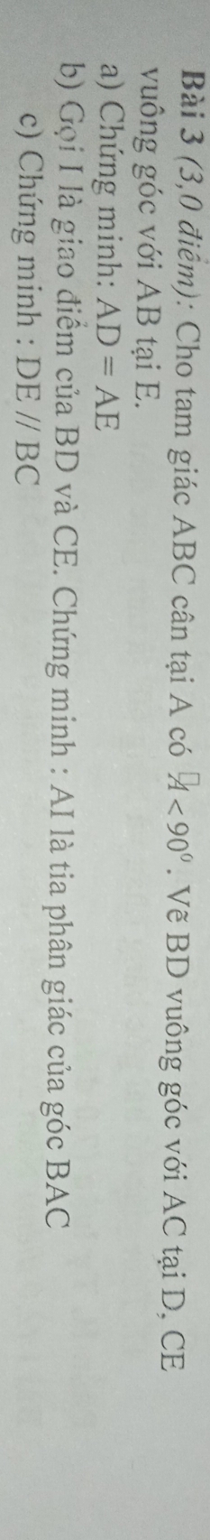 (3,0 điểm): Cho tam giác ABC cân tại A có ^□ 0°. Vẽ BD vuông góc với AC tại D, CE 
vuông góc với AB tại E. 
a) Chứng minh: AD=AE
b) Gọi I là giao điểm của BD và CE. Chứng minh : AI là tia phân giác của góc BAC
c) Chứng minh : DE//BC