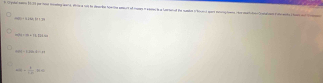 Crystal eame $5.25 per hour mowing lawns. Write a rule to describe how the amount of money m eared is a function of the number of hours h spenl mowing lawms. How much does Crystal eam if she wrkc2 hon ad tm
m(h)=5.25h, 011.29
m(h)=2h+11.525.50
m(h)=5.26A,811.81
m(R)= b/1.25 .00.43