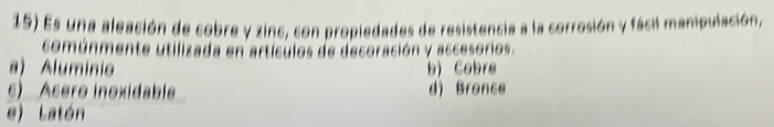 Es una aleación de cobre y zinc, con propiedades de resistencia a la corrosión y fácil manipulación,
comúnmente utilizada en artículos de decoración y accesorios.
a) Aluminio b) Cobre
6) Asero inoxidable d) Bronce
e) Latón