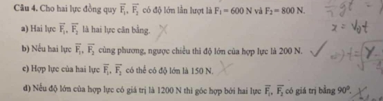 Cho hai lực đồng quy vector F_1, vector F_2 có độ lớn lần lượt là F_1=600N và F_2=800N. 
a) Hai lực vector F_1, vector F_2 là hai lực cân bằng. 
b) Nếu hai lực overline F_1, overline F_2 cùng phương, ngược chiều thì độ lớn của hợp lực là 200 N. 
e) Hợp lực của hai lực overline F_1, vector F_2 có thể có độ lớn là 150 N. 
d) Nếu độ lớn của hợp lực có giá trị là 1200 N thì góc hợp bởi hai lực overline F_1, overline F_2 có giá trị bằng 90^0.