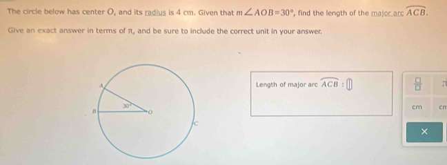 The circle below has center O, and its radius is 4 cm. Given that m∠ AOB=30° , find the length of the major arc overline ACB.
Give an exact answer in terms of π, and be sure to include the correct unit in your answer.
Length of major arc widehat ACB:□  □ /□   π
cm cπ
×