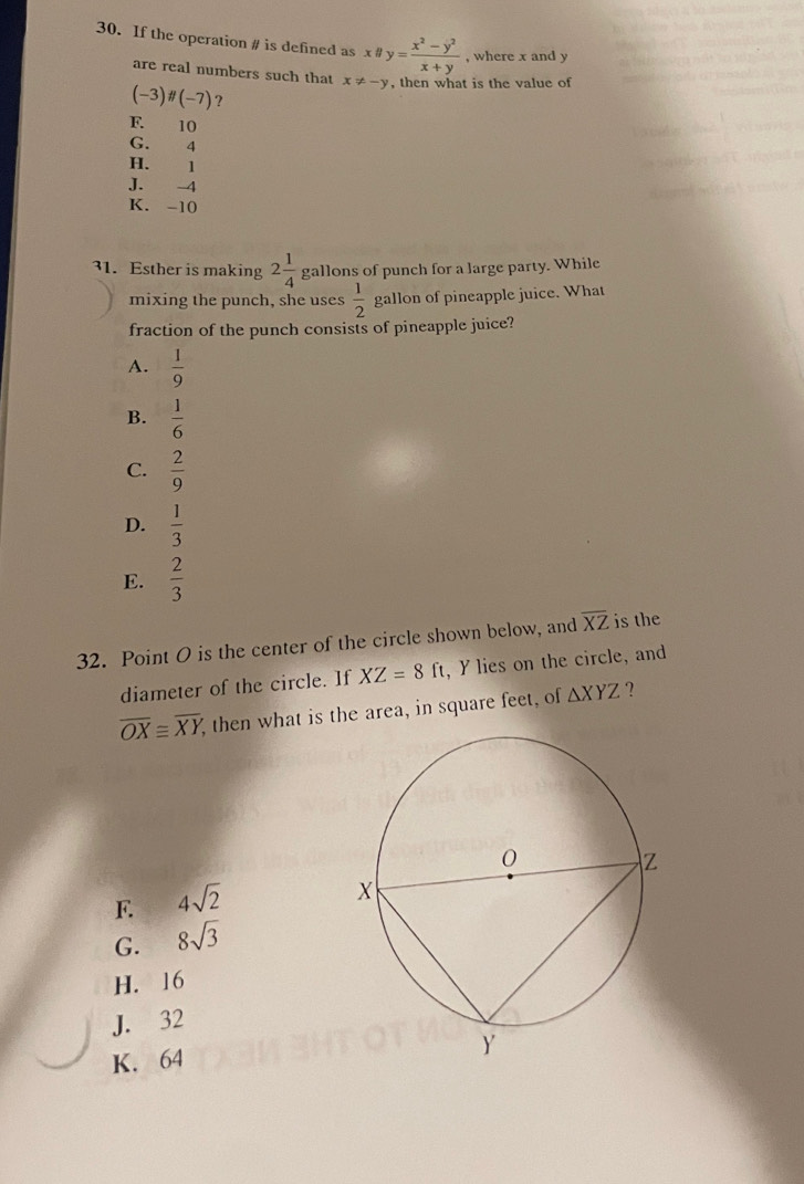 If the operation # is defined asxparallel y= (x^2-y^2)/x+y  , where x and y
are real numbers such that x!= -y , then what is the value of
(-3)parallel (-7) ?
F. 10
G. 4
H. 1
J. -4
K. -10
31. Esther is making 2 1/4  gallons of punch for a large party. While
mixing the punch, she uses  1/2  gallon of pineapple juice. What
fraction of the punch consists of pineapple juice?
A.  1/9 
B.  1/6 
C.  2/9 
D.  1/3 
E.  2/3 
32. Point O is the center of the circle shown below, and overline XZ is the
diameter of the circle. If XZ=8ft , Y lies on the circle, and
overline OX≌ overline XY, then what is the area, in square feet, of △ XYZ ?
F. 4sqrt(2)
G. 8sqrt(3)
H. 16
J. 32
K. 64